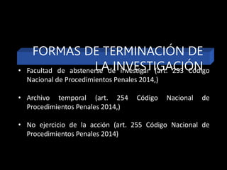 FORMAS DE TERMINACIÓN DE
LA INVESTIGACIÓN
• Facultad de abstenerse de investigar (art. 253 Código
Nacional de Procedimientos Penales 2014,)
• Archivo temporal (art. 254 Código Nacional de
Procedimientos Penales 2014,)
• No ejercicio de la acción (art. 255 Código Nacional de
Procedimientos Penales 2014)
 