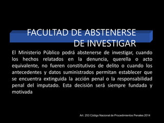 FACULTAD DE ABSTENERSE
DE INVESTIGAR
El Ministerio Público podrá abstenerse de investigar, cuando
los hechos relatados en la denuncia, querella o acto
equivalente, no fueren constitutivos de delito o cuando los
antecedentes y datos suministrados permitan establecer que
se encuentra extinguida la acción penal o la responsabilidad
penal del imputado. Esta decisión será siempre fundada y
motivada
Art. 253 Código Nacional de Procedimientos Penales 2014
 