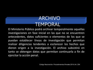El Ministerio Público podrá archivar temporalmente aquellas
investigaciones en fase inicial en las que no se encuentren
antecedentes, datos suficientes o elementos de los que se
puedan establecer líneas de investigación que permitan
realizar diligencias tendentes a esclarecer los hechos que
dieron origen a la investigación. El archivo subsistirá en
tanto se obtengan datos que permitan continuarla a fin de
ejercitar la acción penal.
ARCHIVO
TEMPORAL
Código Nacional de Procedimientos Penales 2014,Art. 254
 