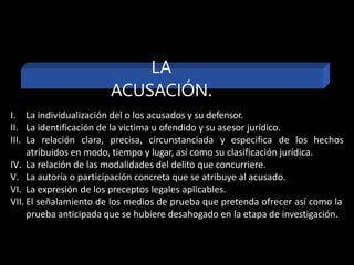 I. La individualización del o los acusados y su defensor.
II. La identificación de la victima u ofendido y su asesor jurídico.
III. La relación clara, precisa, circunstanciada y especifica de los hechos
atribuidos en modo, tiempo y lugar, así como su clasificación jurídica.
IV. La relación de las modalidades del delito que concurriere.
V. La autoría o participación concreta que se atribuye al acusado.
VI. La expresión de los preceptos legales aplicables.
VII. El señalamiento de los medios de prueba que pretenda ofrecer así como la
prueba anticipada que se hubiere desahogado en la etapa de investigación.
LA
ACUSACIÓN.
 