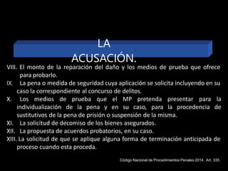 VIII. El monto de la reparación del daño y los medios de prueba que ofrece
para probarlo.
IX. La pena o medida de seguridad cuya aplicación se solicita incluyendo en su
caso la correspondiente al concurso de delitos.
X. Los medios de prueba que
individualización de la pena y
el MP pretenda presentar para la
en su caso, para la procedencia de
sustitutivos de la pena de prisión o suspensión de la misma.
XI. La solicitud de decomiso de los bienes asegurados.
XII. La propuesta de acuerdos probatorios, en su caso.
XIII. La solicitud de que se aplique alguna forma de terminación anticipada de
proceso cuando esta proceda.
LA
ACUSACIÓN.
Código Nacional de Procedimientos Penales 2014, Art. 335
 