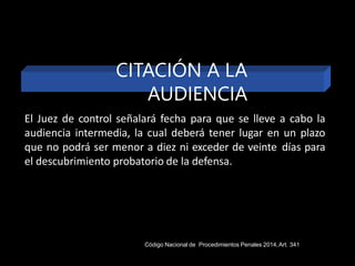 El Juez de control señalará fecha para que se lleve a cabo la
audiencia intermedia, la cual deberá tener lugar en un plazo
que no podrá ser menor a diez ni exceder de veinte días para
el descubrimiento probatorio de la defensa.
CITACIÓN A LA
AUDIENCIA
Código Nacional de Procedimientos Penales 2014,Art. 341
 