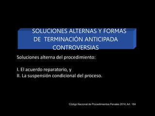 Soluciones alterna del procedimiento:
I. El acuerdo reparatorio, y
II. La suspensión condicional del proceso.
SOLUCIONES ALTERNAS Y FORMAS
DE TERMINACIÓN ANTICIPADA
CONTROVERSIAS
Código Nacional de Procedimientos Penales 2014,Art. 184
 