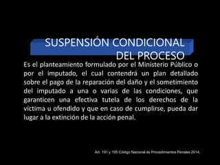 Es el planteamiento formulado por el Ministerio Público o
por el imputado, el cual contendrá un plan detallado
sobre el pago de la reparación del daño y el sometimiento
del imputado a una o varias de las condiciones, que
garanticen una efectiva tutela de los derechos de la
víctima u ofendido y que en caso de cumplirse, pueda dar
lugar a la extinción de la acción penal.
SUSPENSIÓN CONDICIONAL
DEL PROCESO
Art. 191 y 195 Código Nacional de Procedimientos Penales 2014,
 
