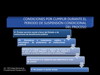 VI. Prestar servicio social a favor del Estado o de
instituciones de beneficencia pública
a tratamiento
preferencia en
médico o
instituciones
VII. Someterse
psicológico, de
públicas
VIII.Tener un trabajo o empleo, o adquirir, en el plazo que
el Juez de control determine, un oficio, arte, industria o
profesión, si no tiene medios propios de subsistencia;
IX.Someterse a la vigilancia que determine el Juez
de control
X. No poseer ni portar armas
CONDICIONES POR CUMPLIR DURANTE EL
PERIODO DE SUSPENSIÓN CONDICIONAL
DEL PROCESO
Art. 195 Código Nacional de
Procedimientos Penales 2014,
 