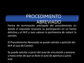 Forma de terminación anticipada del procedimiento en
donde el imputado reconoce su participación en un hecho
delictivo y el M.P. y Juez valoran la pertinencia de reducir la
sanción.
El Procedimiento Abreviado se puede solicitar a petición del
M.P. al Juez de Control.
Se puede solicitar a partir del auto de vinculación a proceso
y hasta antes de que se dicte el auto de apertura a juicio
oral.
PROCEDIMIENTO
ABREVIADO
 
