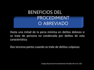 Hasta una mitad de la pena mínima en delitos dolosos si
se trata de persona no condenada por delitos de esta
característica.
Dos terceras partes cuando se trate de delitos culposos.
BENEFICIOS DEL
PROCEDIMIENT
O ABREVIADO
Código Nacional de Procedimientos Penales 2014,Art. 202
 