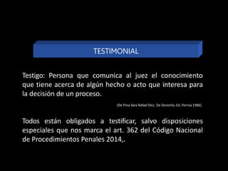 Testigo: Persona que comunica al juez el conocimiento
que tiene acerca de algún hecho o acto que interesa para
la decisión de un proceso.
(De Pina Vara Rafael Dicc. De Derecho, Ed. Porrúa 1986)
Todos están obligados a testificar, salvo disposiciones
especiales que nos marca el art. 362 del Código Nacional
de Procedimientos Penales 2014,.
TESTIMONIAL
 