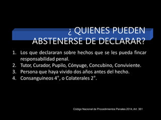 1. Los que declararan sobre hechos que se les pueda fincar
responsabilidad penal.
2. Tutor, Curador, Pupilo, Cónyuge, Concubino, Conviviente.
3. Persona que haya vivido dos años antes del hecho.
4. Consanguíneos 4°, o Colaterales 2°.
Código Nacional de Procedimientos Penales 2014,Art. 361
¿ QUIENES PUEDEN
ABSTENERSE DE DECLARAR?
 
