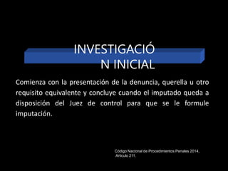 Comienza con la presentación de la denuncia, querella u otro
requisito equivalente y concluye cuando el imputado queda a
disposición del Juez de control para que se le formule
imputación.
INVESTIGACIÓ
N INICIAL
Código Nacional de Procedimientos Penales 2014,
Articulo 211.
 