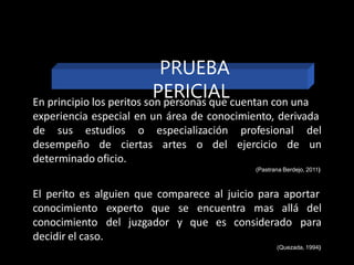 En principio los peritos son personas que cuentan con una
experiencia especial en un área de conocimiento, derivada
desempeño de ciertas artes o del ejercicio de
de sus estudios o especialización profesional del
un
determinado oficio.
(Pastrana Berdejo, 2011)
El perito es alguien que comparece al juicio para aportar
experto que se
del juzgador y que es considerado
encuentra mas allá del
para
conocimiento
conocimiento
decidir el caso.
(Quezada, 1994)
PRUEBA
PERICIAL
 