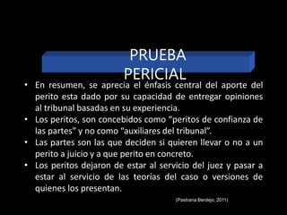 • En resumen, se aprecia el énfasis central del aporte del
perito esta dado por su capacidad de entregar opiniones
al tribunal basadas en su experiencia.
• Los peritos, son concebidos como “peritos de confianza de
las partes” y no como “auxiliares del tribunal”.
• Las partes son las que deciden si quieren llevar o no a un
perito a juicio y a que perito en concreto.
• Los peritos dejaron de estar al servicio del juez y pasar a
estar al servicio de las teorías del caso o versiones de
quienes los presentan.
(Pastrana Berdejo, 2011)
PRUEBA
PERICIAL
 
