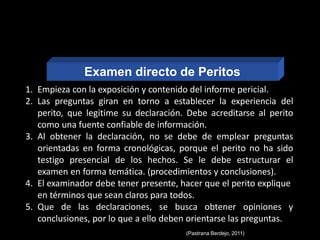1. Empieza con la exposición y contenido del informe pericial.
2. Las preguntas giran en torno a establecer la experiencia del
perito, que legitime su declaración. Debe acreditarse al perito
como una fuente confiable de información.
3. Al obtener la declaración, no se debe de emplear preguntas
orientadas en forma cronológicas, porque el perito no ha sido
testigo presencial de los hechos. Se le debe estructurar el
examen en forma temática. (procedimientos y conclusiones).
4. El examinador debe tener presente, hacer que el perito explique
en términos que sean claros para todos.
5. Que de las declaraciones, se busca obtener opiniones y
conclusiones, por lo que a ello deben orientarse las preguntas.
(Pastrana Berdejo, 2011)
EXAMEN DIRECTO
DE PERITOS
Examen directo de Peritos
 