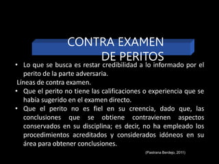 • Lo que se busca es restar credibilidad a lo informado por el
perito de la parte adversaria.
Líneas de contra examen.
• Que el perito no tiene las calificaciones o experiencia que se
había sugerido en el examen directo.
• Que el perito no es fiel en su creencia, dado que, las
conclusiones que se obtiene contravienen aspectos
conservados en su disciplina; es decir, no ha empleado los
procedimientos acreditados y considerados idóneos en su
área para obtener conclusiones.
(Pastrana Berdejo, 2011)
CONTRA EXAMEN
DE PERITOS
 