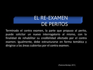 Terminado el contra examen, la parte que propuso al perito,
puede solicitar un nuevo interrogatorio al mismo, con la
finalidad de rehabilitar su credibilidad afectado por el contra
examen. Igualmente, debe estructurarse en forma temática y
dirigirse a las áreas cubiertas por el contra examen.
EL RE-EXAMEN
DE PERITOS
(Pastrana Berdejo, 2011)
 