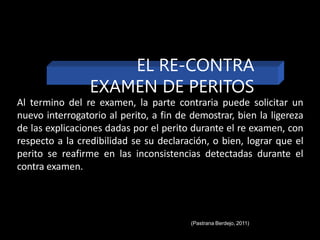 Al termino del re examen, la parte contraria puede solicitar un
nuevo interrogatorio al perito, a fin de demostrar, bien la ligereza
de las explicaciones dadas por el perito durante el re examen, con
respecto a la credibilidad se su declaración, o bien, lograr que el
perito se reafirme en las inconsistencias detectadas durante el
contra examen.
EL RE-CONTRA
EXAMEN DE PERITOS
(Pastrana Berdejo, 2011)
 