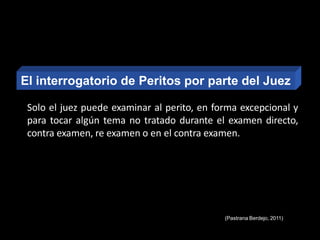 Solo el juez puede examinar al perito, en forma excepcional y
para tocar algún tema no tratado durante el examen directo,
contra examen, re examen o en el contra examen.
El interrogatorio de Peritos por parte del Juez
(Pastrana Berdejo, 2011)
 
