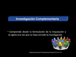 • Comprende desde la formulación de la imputación y
se agota una vez que se haya cerrado la investigación.
Código Nacional de Procedimientos Penales 2014,Art. 211
Investigación Complementaria
 