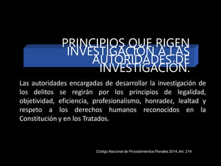 Las autoridades encargadas de desarrollar la investigación de
los delitos se regirán por los principios de legalidad,
objetividad, eficiencia, profesionalismo, honradez, lealtad y
respeto a los derechos humanos reconocidos en la
Constitución y en los Tratados.
Código Nacional de Procedimientos Penales 2014,Art. 214
PRINCIPIOS QUE RIGEN
INVESTIGACIÓN A LAS
AUTORIDADES DE
INVESTIGACIÓN.
 