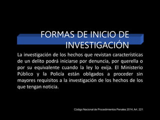 FORMAS DE INICIO DE
INVESTIGACIÓN
La investigación de los hechos que revistan características
de un delito podrá iniciarse por denuncia, por querella o
por su equivalente cuando la ley lo exija. El Ministerio
Público y la Policía están obligados a proceder sin
mayores requisitos a la investigación de los hechos de los
que tengan noticia.
Código Nacional de Procedimientos Penales 2014,Art. 221
 