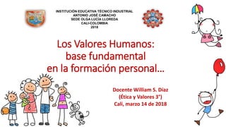 Los Valores Humanos:
base fundamental
en la formación personal…
Docente William S. Díaz
(Ética y Valores 3°)
Cali, marzo 14 de 2018
INSTITUCIÓN EDUCATIVA TÉCNICO INDUSTRIAL
ANTONIO JOSÉ CAMACHO
SEDE OLGA LUCÍA LLOREDA
CALI-COLOMBIA
2018
 