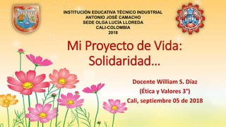 Mi Proyecto de Vida:
Solidaridad…
Docente William S. Díaz
(Ética y Valores 3°)
Cali, septiembre 05 de 2018
INSTITUCIÓN EDUCATIVA TÉCNICO INDUSTRIAL
ANTONIO JOSÉ CAMACHO
SEDE OLGA LUCÍA LLOREDA
CALI-COLOMBIA
2018
 