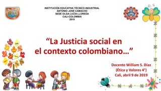 “La Justicia social en
el contexto colombiano…”
Docente William S. Díaz
(Ética y Valores 4°)
Cali, abril 9 de 2019
INSTITUCIÓN EDUCATIVA TÉCNICO INDUSTRIAL
ANTONIO JOSÉ CAMACHO
SEDE OLGA LUCÍA LLOREDA
CALI-COLOMBIA
2019
 