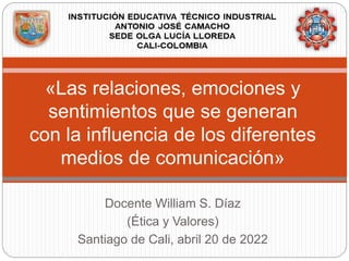 Docente William S. Díaz
(Ética y Valores)
Santiago de Cali, abril 20 de 2022
«Las relaciones, emociones y
sentimientos que se generan
con la influencia de los diferentes
medios de comunicación»
 