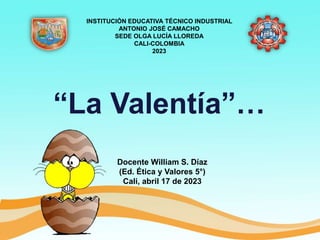 “La Valentía”…
Docente William S. Díaz
(Ed. Ética y Valores 5°)
Cali, abril 17 de 2023
INSTITUCIÓN EDUCATIVA TÉCNICO INDUSTRIAL
ANTONIO JOSÉ CAMACHO
SEDE OLGA LUCÍA LLOREDA
CALI-COLOMBIA
2023
 