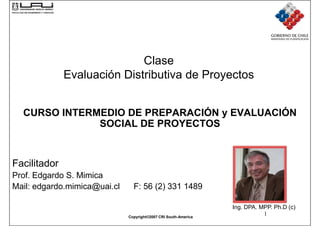 Clase
              Evaluación Distributiva de Proyectos


  CURSO INTERMEDIO DE PREPARACIÓN y EVALUACIÓN
              SOCIAL DE PROYECTOS


Facilitador
Prof. Edgardo S. Mimica
Mail: edgardo.mimica@uai.cl     F: 56 (2) 331 1489

                                                                 Ing. DPA. MPP. Ph.D (c)
                              Copyright©2007 CRI South-America
                                                                            1
 