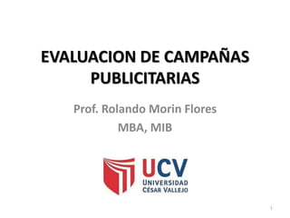 1
1
EVALUACION DE CAMPAÑAS
PUBLICITARIAS
Prof. Rolando Morin Flores
MBA, MIB
 