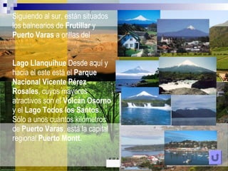 Siguiendo al sur, estánsituados los balnearios de Frutillar y Puerto Varas a orillas del LagoLlanquihueDesdeaquí y hacia el esteestá el ParqueNacional Vicente Pérez Rosales, cuyosmayoresatractivos son el VolcánOsorno y el LagoTodos los Santos. Sólo a unoscuantoskilómetros de Puerto Varas, está la capital regional Puerto Montt.K.R.A