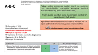 Oxigenación: > 94%.
Control de la presión arterial
Tratamiento de fiebre e infección
Manejo de líquidos: SF0.9%
Tratamiento de niveles anormales de glucemia
Evaluación de la deglución
Elevación de cabecera.
Fiebre: ambos problemas pueden ocurrir en pacientes
con neuroinfección (meningitis, empiema subdural,
absceso cerebral y endocarditis infecciosa).
Fiebre puede contribuir a una mayor lesión cerebral en
pacientes con EVC agudo.
Agotamiento de volumen intravascular en un paciente con EVC
agudo (sobre todo en ancianos), puede empeorar el FSC.
Sol hipotónicas pueden exacerbar edema cerebral.
2018 Guidelines for the Early Management of Patients With Acute Ischemic Stroke: A Guideline
for Healthcare Professionals From the American Heart Association/American Stroke Association.
Stroke. 2018;49(3).
 