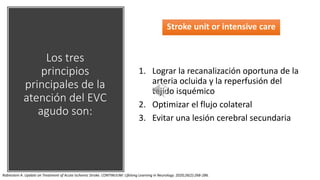 Los tres
principios
principales de la
atención del EVC
agudo son:
Stroke unit or intensive care
1. Lograr la recanalización oportuna de la
arteria ocluida y la reperfusión del
tejido isquémico
2. Optimizar el flujo colateral
3. Evitar una lesión cerebral secundaria
Rabinstein A. Update on Treatment of Acute Ischemic Stroke. CONTINUUM: Lifelong Learning in Neurology. 2020;26(2):268-286.
 