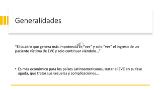 Generalidades
“El cuadro que genera más impotencia es “ver” y solo “ver” el ingreso de un
paciente víctima de EVC y solo continuar viéndolo...”
• Es más económico para los países Latinoamericanos, tratar el EVC en su fase
aguda, que tratar sus secuelas y complicaciones...
 