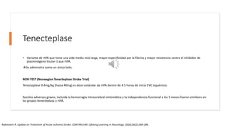 Tenecteplase
• Variante de rtPA que tiene una vida media más larga, mayor especificidad por la fibrina y mayor resistencia contra el inhibidor de
plasminógeno tisular-1 que rtPA.
Se administra como un único bolo.
NOR-TEST (Norwegian Tenecteplase Stroke Trial)
Tenecteplase 0.4mg/kg (hasta 40mg) vs dosis estándar de rtPA dentro de 4.5 horas de inicio EVC isquémico.
Eventos adversos graves, incluida la hemorragia intracerebral sintomática y la independencia funcional a los 3 meses fueron similares en
los grupos tenecteplasa y rtPA.
Rabinstein A. Update on Treatment of Acute Ischemic Stroke. CONTINUUM: Lifelong Learning in Neurology. 2020;26(2):268-286.
 