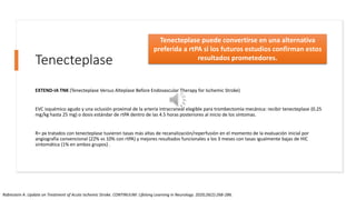Tenecteplase
EXTEND-IA TNK (Tenecteplase Versus Alteplase Before Endovascular Therapy for Ischemic Stroke)
EVC isquémico agudo y una oclusión proximal de la arteria intracraneal elegible para trombectomía mecánica: recibir tenecteplase (0.25
mg/kg hasta 25 mg) o dosis estándar de rtPA dentro de las 4.5 horas posteriores al inicio de los síntomas.
R= px tratados con tenecteplase tuvieron tasas más altas de recanalización/reperfusión en el momento de la evaluación inicial por
angiografía convencional (22% vs 10% con rtPA) y mejores resultados funcionales a los 3 meses con tasas igualmente bajas de HIC
sintomática (1% en ambos grupos) .
Tenecteplase puede convertirse en una alternativa
preferida a rtPA si los futuros estudios confirman estos
resultados prometedores.
Rabinstein A. Update on Treatment of Acute Ischemic Stroke. CONTINUUM: Lifelong Learning in Neurology. 2020;26(2):268-286.
 