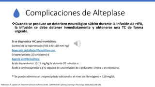 Complicaciones de Alteplase
Cuando se produce un deterioro neurológico súbito durante la infusión de rtPA,
la infusión se debe detener inmediatamente y obtenerse una TC de forma
urgente.
Si se diagnostica HIC post-trombólisis:
Control de la hipertensión (TAS 140-160 mm Hg)
Reversión del efecto fibrinolítico con:
Crioprecipitado (10 unidades) ó
Agente antifibrinolítico:
Ácido tranexámico 10-15 mg/kg IV durante 20 minutos o
Ácido ε-aminocaproico 5 g IV seguido de una infusión de 1 g durante 1 hora si es necesario.
**Se puede administrar crioprecipitado adicional si el nivel de fibrinógeno < 150 mg/dL
Rabinstein A. Update on Treatment of Acute Ischemic Stroke. CONTINUUM: Lifelong Learning in Neurology. 2020;26(2):268-286.
 