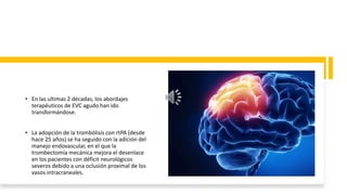 • En las ultimas 2 décadas, los abordajes
terapéuticos de EVC agudo han ido
transformándose.
• La adopción de la trombólisis con rtPA (desde
hace 25 años) se ha seguido con la adición del
manejo endovascular, en el que la
trombectomía mecánica mejora el desenlace
en los pacientes con déficit neurológicos
severos debido a una oclusión proximal de los
vasos intracraneales.
 