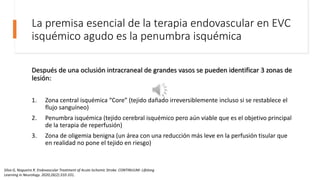 La premisa esencial de la terapia endovascular en EVC
isquémico agudo es la penumbra isquémica
Después de una oclusión intracraneal de grandes vasos se pueden identificar 3 zonas de
lesión:
1. Zona central isquémica “Core” (tejido dañado irreversiblemente incluso si se restablece el
flujo sanguíneo)
2. Penumbra isquémica (tejido cerebral isquémico pero aún viable que es el objetivo principal
de la terapia de reperfusión)
3. Zona de oligemia benigna (un área con una reducción más leve en la perfusión tisular que
en realidad no pone el tejido en riesgo)
Silva G, Nogueira R. Endovascular Treatment of Acute Ischemic Stroke. CONTINUUM: Lifelong
Learning in Neurology. 2020;26(2):310-331.
 