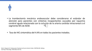 • La trombectomía mecánica endovascular debe considerarse el estándar de
atención para pacientes con síntomas incapacitantes causados por isquemia
cerebral aguda relacionada con la oclusión de la arteria carótida intracraneal o el
segmento M1 de ACM.
• Tasa de HIC sintomática del 4.4% en todos los pacientes tratados.
Silva G, Nogueira R. Endovascular Treatment of Acute Ischemic Stroke. CONTINUUM: Lifelong
Learning in Neurology. 2020;26(2):310-331.
 