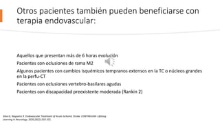 Otros pacientes también pueden beneficiarse con
terapia endovascular:
Aquellos que presentan más de 6 horas evolución
Pacientes con oclusiones de rama M2
Algunos pacientes con cambios isquémicos tempranos extensos en la TC o núcleos grandes
en la perfu-CT
Pacientes con oclusiones vertebro-basilares agudas
Pacientes con discapacidad preexistente moderada (Rankin 2)
Silva G, Nogueira R. Endovascular Treatment of Acute Ischemic Stroke. CONTINUUM: Lifelong
Learning in Neurology. 2020;26(2):310-331.
 