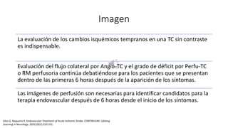 Imagen
La evaluación de los cambios isquémicos tempranos en una TC sin contraste
es indispensable.
Evaluación del flujo colateral por Angio-TC y el grado de déficit por Perfu-TC
o RM perfusoria continúa debatiéndose para los pacientes que se presentan
dentro de las primeras 6 horas después de la aparición de los síntomas.
Las imágenes de perfusión son necesarias para identificar candidatos para la
terapia endovascular después de 6 horas desde el inicio de los síntomas.
Silva G, Nogueira R. Endovascular Treatment of Acute Ischemic Stroke. CONTINUUM: Lifelong
Learning in Neurology. 2020;26(2):310-331.
 