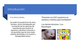 Introducción
En las últimas 2 décadas…
Se acabó el escepticismo de otros
tiempos, ahora reemplazado por
la emoción de las opciones de
tratamiento para revertir la
isquemia y devolver la función a
los pacientes que de otro modo
estarían destinados a la muerte o
discapacidad severa.
 