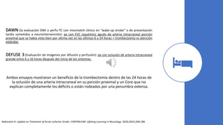 DAWN (la evaluación DWI o perfu-TC con missmatch clínico en “wake-up stroke” o de presentación
tardía sometidos a neurointervención): px con EVC isquémico agudo de arteria intracraneal porción
proximal que se había visto bien por última vez en las últimas 6 a 24 horas = trombectomía vs atención
estándar.
DEFUSE 3 (Evaluación de imágenes por difusión y perfusión): px con oclusión de arteria intracraneal
grande entre 6 y 16 horas después del inicio de los síntomas.
Ambos ensayos mostraron un beneficio de la trombectomía dentro de las 24 horas de
la oclusión de una arteria intracraneal en su porción proximal y un Core que no
explican completamente los déficits o están rodeados por una penumbra extensa.
Rabinstein A. Update on Treatment of Acute Ischemic Stroke. CONTINUUM: Lifelong Learning in Neurology. 2020;26(2):268-286.
 