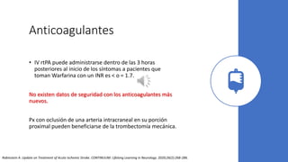 Anticoagulantes
• IV rtPA puede administrarse dentro de las 3 horas
posteriores al inicio de los síntomas a pacientes que
toman Warfarina con un INR es < o = 1.7.
No existen datos de seguridad con los anticoagulantes más
nuevos.
Px con oclusión de una arteria intracraneal en su porción
proximal pueden beneficiarse de la trombectomía mecánica.
Rabinstein A. Update on Treatment of Acute Ischemic Stroke. CONTINUUM: Lifelong Learning in Neurology. 2020;26(2):268-286.
 