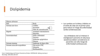 Dislipidemia
• Los cambios en la dieta y hábitos en
el estilo de vida son el primer paso
para reducir el riesgo de enfermedad
cardio-cerebrovascular.
Los inhibidores de la 3-hidroxi-3-
metilglutaril coenzima A reductasa
(estatinas) deben considerarse en
pacientes con alto riesgo de
enfermedad cardiovascular.
Furie K. Epidemiology and Primary Prevention of Stroke. CONTINUUM: Lifelong Learning in
Neurology. 2020;26(2):260-267.
 