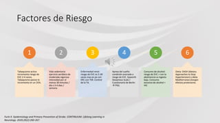 Factores de Riesgo
1
Tabaquismo activa
incrementa riesgo de
EVC 2-4 veces.
Tabaquismo pasivo lo
incrementa en un 25%.
2
Vida sedentaria:
ejercicio aeróbico de
moderada-vigorosa
intensidad por al
menos 30 minutos /
día x 3-4 días /
semana.
3
Enfermedad renal:
riesgo de EVC es 5-30
veces mas en px con
ERC con TSR. Control
de la TA.
4
Apnea del sueño:
condición asociada a
riesgo de EVC. Epworth
Sleepiness Scale /
Cuestionario de Berlin
 PSG.
5
Consumo de alcohol:
riesgo de EVC > con la
abstinencia vs ingesta
baja. Consumo
excesivo de alcohol =
HIC
6
Dieta: DASH (dietary
Approaches to Stop
Hypertension) y dieta
Mediterranea otorgan
efectos protectores.
Furie K. Epidemiology and Primary Prevention of Stroke. CONTINUUM: Lifelong Learning in
Neurology. 2020;26(2):260-267.
 