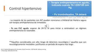 Control hipertensivo
- La mayoría de los pacientes con AIT pueden reiniciarse o iniciarse de manera segura
con terapia antihipertensiva de inmediato.
- Px con EVC agudo: esperar de 24-72 hr para iniciar o reintroducir un régimen
antihipertensivo es razonable.
**Aquellos considerados con alto riesgo de deterioro neurológico / aquellos que son
neurológicamente inestables: justificarse un período de espera más largo.
• Terapia antihipertensiva en agudo,
indicada cuando TA >220/120 mm
Hg.
• Px trombolisados, TA deberá
mantenerse <180/105 mm Hg en
primeras 24 hr.
Kim A. Medical Management for Secondary Stroke Prevention. CONTINUUM: Lifelong Learning
in Neurology. 2020;26(2):435-456.
 