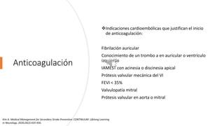 Anticoagulación
Indicaciones cardioembólicas que justifican el inicio
de anticoagulación:
Fibrilación auricular
Conocimiento de un trombo a en auricular o ventrículo
izquierdo
IAMEST con acinesia o discinesia apical
Prótesis valvular mecánica del VI
FEVI < 35%
Valvulopatía mitral
Prótesis valvular en aorta o mitral
Kim A. Medical Management for Secondary Stroke Prevention. CONTINUUM: Lifelong Learning
in Neurology. 2020;26(2):435-456.
 